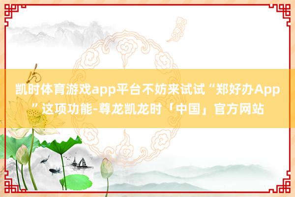 凯时体育游戏app平台不妨来试试“郑好办App”这项功能-尊龙凯龙时「中国」官方网站