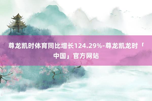 尊龙凯时体育同比增长124.29%-尊龙凯龙时「中国」官方网站