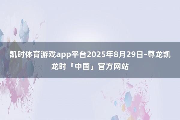 凯时体育游戏app平台2025年8月29日-尊龙凯龙时「中国」官方网站