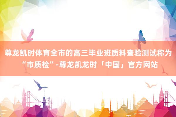 尊龙凯时体育全市的高三毕业班质料查验测试称为 “市质检”-尊龙凯龙时「中国」官方网站