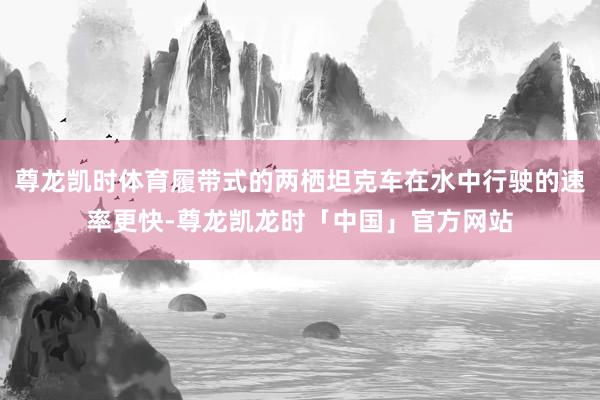 尊龙凯时体育履带式的两栖坦克车在水中行驶的速率更快-尊龙凯龙时「中国」官方网站