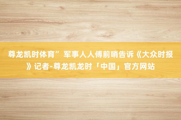 尊龙凯时体育” 军事人人傅前哨告诉《大众时报》记者-尊龙凯龙时「中国」官方网站