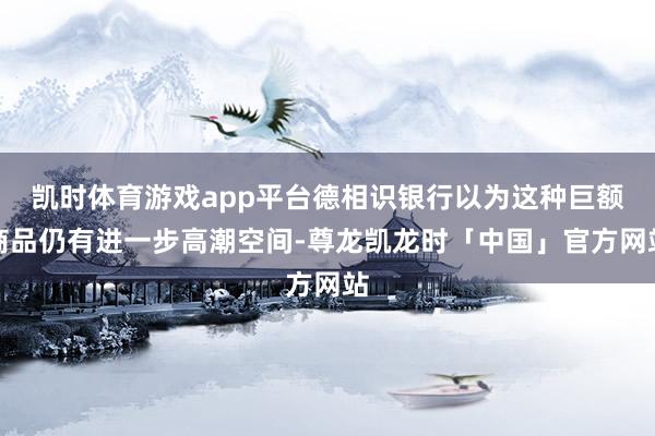 凯时体育游戏app平台德相识银行以为这种巨额商品仍有进一步高潮空间-尊龙凯龙时「中国」官方网站