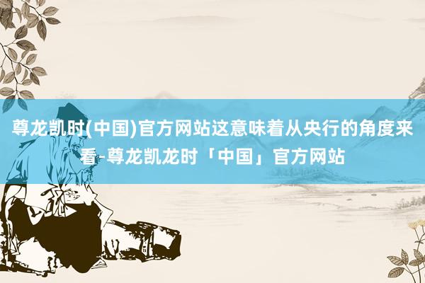 尊龙凯时(中国)官方网站这意味着从央行的角度来看-尊龙凯龙时「中国」官方网站