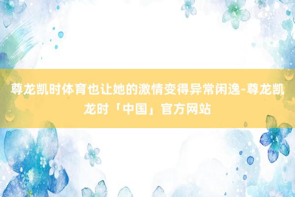 尊龙凯时体育也让她的激情变得异常闲逸-尊龙凯龙时「中国」官方网站