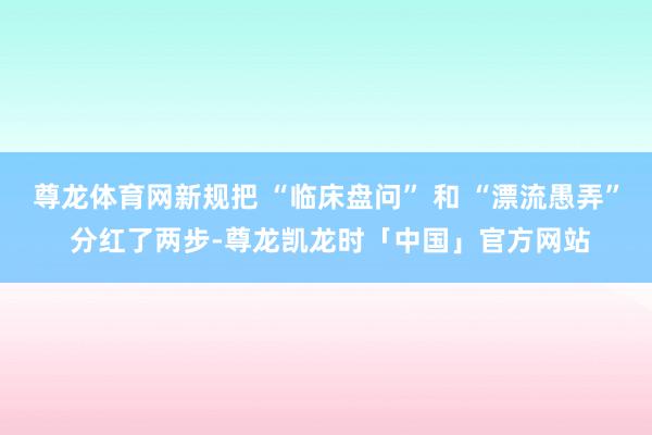 尊龙体育网新规把 “临床盘问” 和 “漂流愚弄” 分红了两步-尊龙凯龙时「中国」官方网站