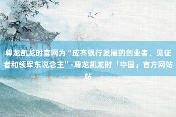 尊龙凯龙时官网为“成齐银行发展的创业者、见证者和领军东说念主”-尊龙凯龙时「中国」官方网站