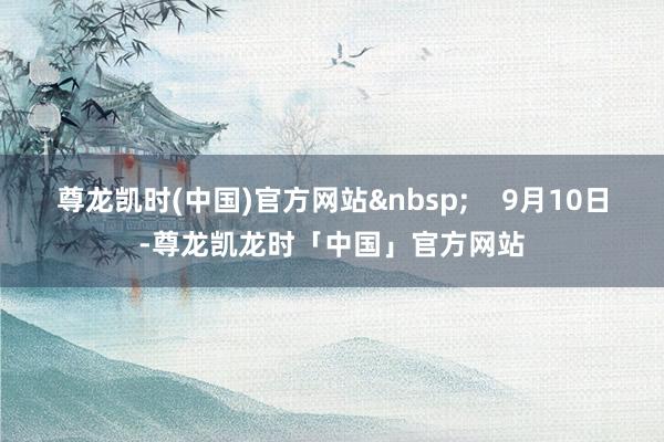 尊龙凯时(中国)官方网站&nbsp;    9月10日-尊龙凯龙时「中国」官方网站
