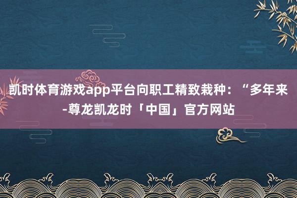 凯时体育游戏app平台向职工精致栽种：“多年来-尊龙凯龙时「中国」官方网站