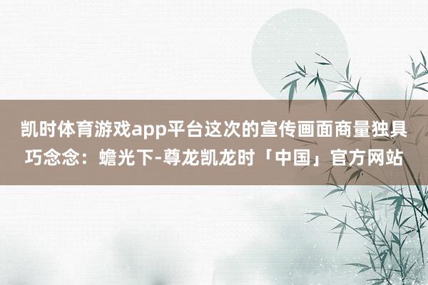 凯时体育游戏app平台这次的宣传画面商量独具巧念念:蟾光下-尊龙凯龙时「中国」官方网站