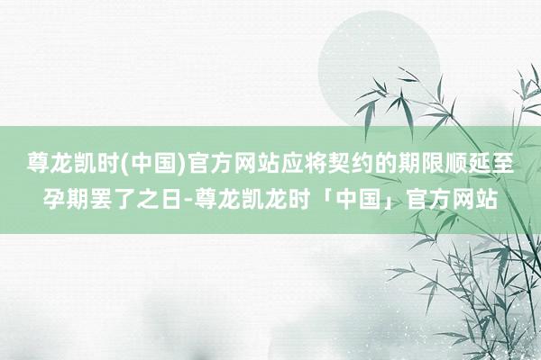 尊龙凯时(中国)官方网站应将契约的期限顺延至孕期罢了之日-尊龙凯龙时「中国」官方网站