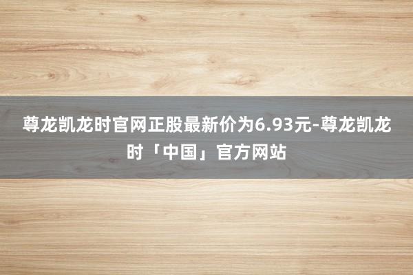尊龙凯龙时官网正股最新价为6.93元-尊龙凯龙时「中国」官方网站
