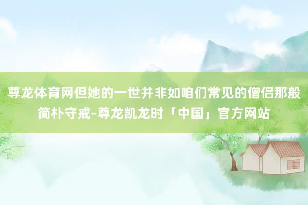 尊龙体育网但她的一世并非如咱们常见的僧侣那般简朴守戒-尊龙凯龙时「中国」官方网站