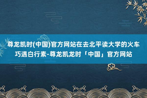 尊龙凯时(中国)官方网站在去北平读大学的火车巧遇白行素-尊龙凯龙时「中国」官方网站