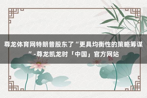 尊龙体育网特朗普股东了“更具均衡性的策略筹谋”-尊龙凯龙时「中国」官方网站