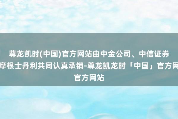 尊龙凯时(中国)官方网站由中金公司、中信证券和摩根士丹利共同认真承销-尊龙凯龙时「中国」官方网站