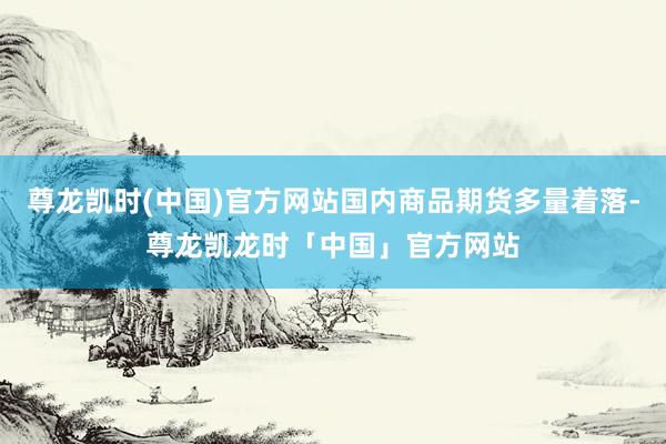 尊龙凯时(中国)官方网站国内商品期货多量着落-尊龙凯龙时「中国」官方网站