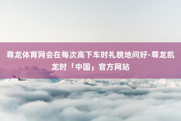 尊龙体育网会在每次高下车时礼貌地问好-尊龙凯龙时「中国」官方网站