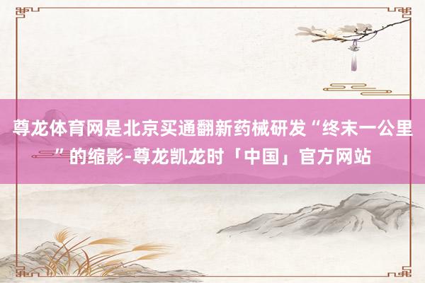 尊龙体育网是北京买通翻新药械研发“终末一公里”的缩影-尊龙凯龙时「中国」官方网站