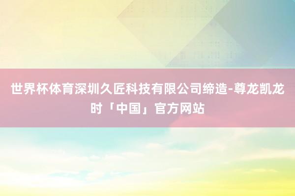世界杯体育深圳久匠科技有限公司缔造-尊龙凯龙时「中国」官方网站