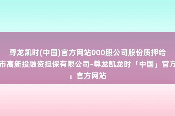 尊龙凯时(中国)官方网站000股公司股份质押给深圳市高新投融资担保有限公司-尊龙凯龙时「中国」官方网站