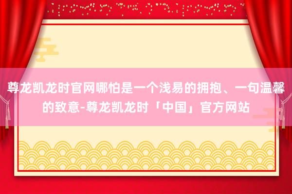 尊龙凯龙时官网哪怕是一个浅易的拥抱、一句温馨的致意-尊龙凯龙时「中国」官方网站