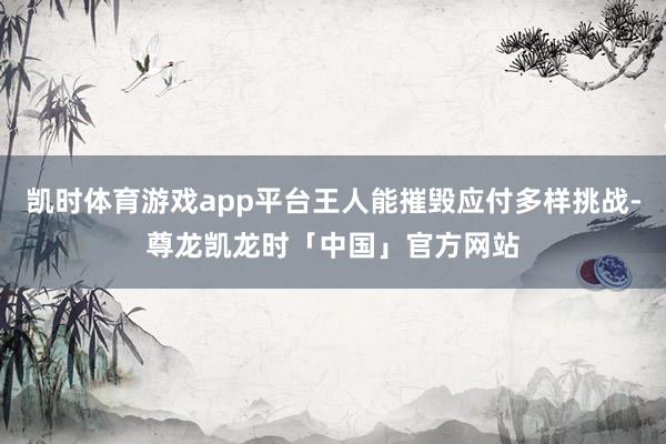凯时体育游戏app平台王人能摧毁应付多样挑战-尊龙凯龙时「中国」官方网站