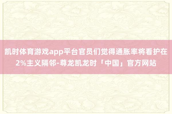 凯时体育游戏app平台官员们觉得通胀率将看护在2%主义隔邻-尊龙凯龙时「中国」官方网站