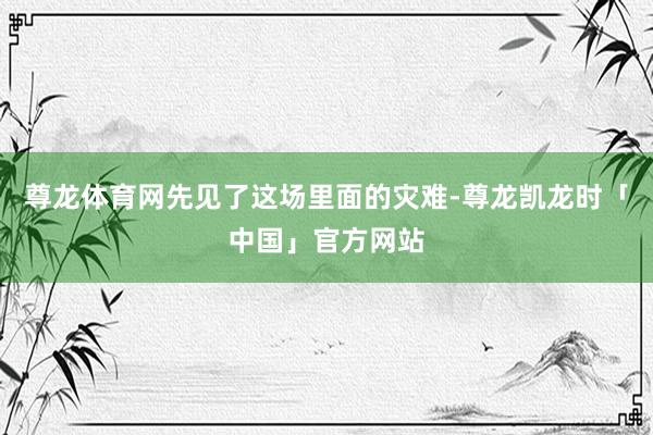 尊龙体育网先见了这场里面的灾难-尊龙凯龙时「中国」官方网站