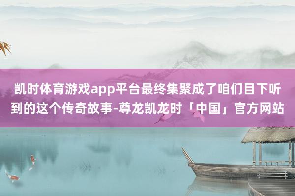 凯时体育游戏app平台最终集聚成了咱们目下听到的这个传奇故事-尊龙凯龙时「中国」官方网站
