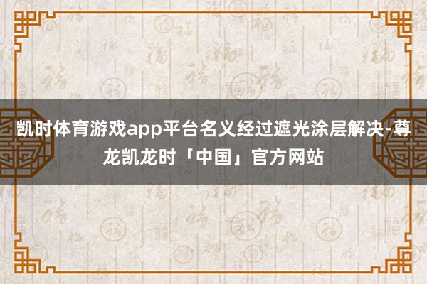 凯时体育游戏app平台名义经过遮光涂层解决-尊龙凯龙时「中国」官方网站