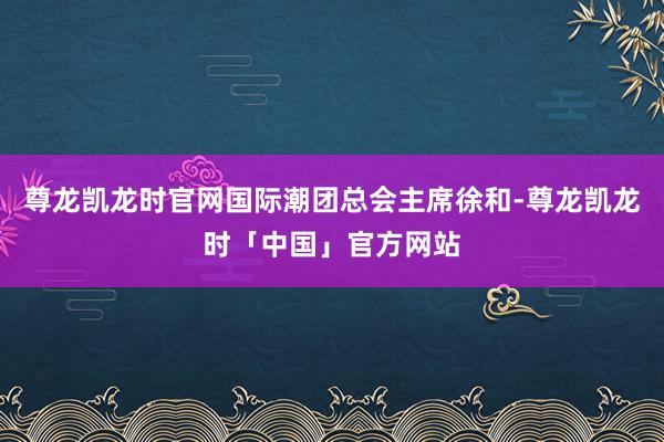 尊龙凯龙时官网国际潮团总会主席徐和-尊龙凯龙时「中国」官方网站