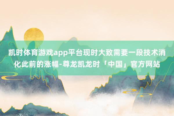 凯时体育游戏app平台现时大致需要一段技术消化此前的涨幅-尊龙凯龙时「中国」官方网站