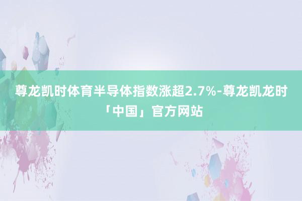 尊龙凯时体育半导体指数涨超2.7%-尊龙凯龙时「中国」官方网站