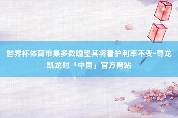 世界杯体育市集多数瞻望其将看护利率不变-尊龙凯龙时「中国」官方网站