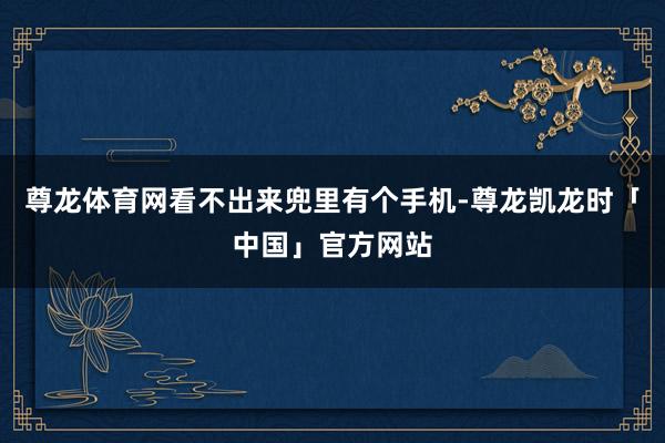 尊龙体育网看不出来兜里有个手机-尊龙凯龙时「中国」官方网站