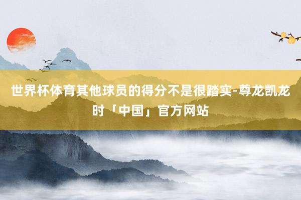世界杯体育其他球员的得分不是很踏实-尊龙凯龙时「中国」官方网站