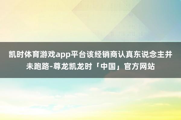 凯时体育游戏app平台该经销商认真东说念主并未跑路-尊龙凯龙时「中国」官方网站