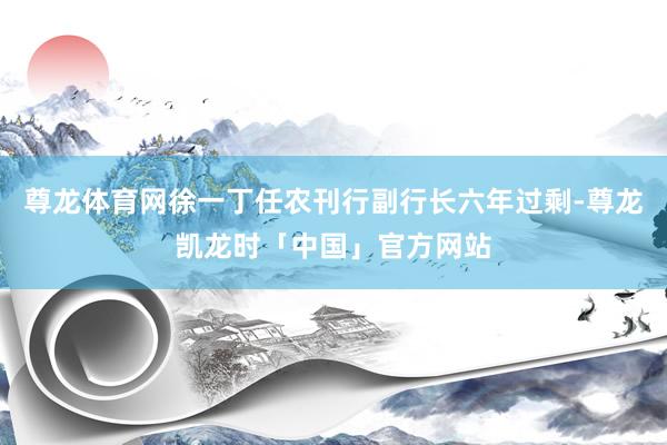 尊龙体育网徐一丁任农刊行副行长六年过剩-尊龙凯龙时「中国」官方网站