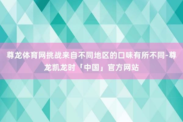 尊龙体育网挑战来自不同地区的口味有所不同-尊龙凯龙时「中国」官方网站